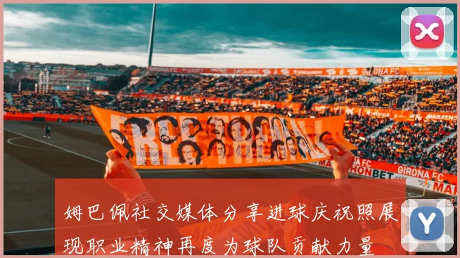 姆巴佩社交媒体分享进球庆祝照展现职业精神再度为球队贡献力量
