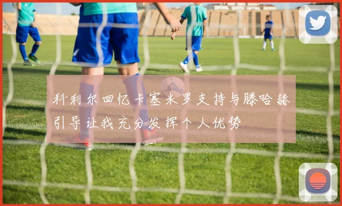 科利尔回忆卡塞米罗支持与滕哈赫引导让我充分发挥个人优势
