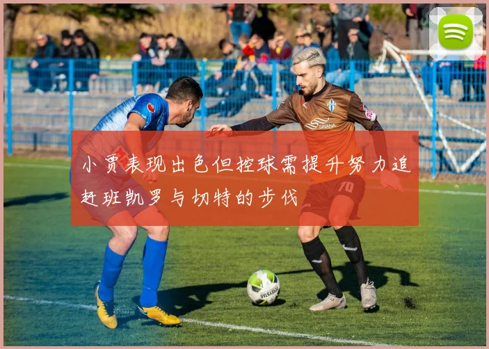小贾表现出色但控球需提升努力追赶班凯罗与切特的步伐