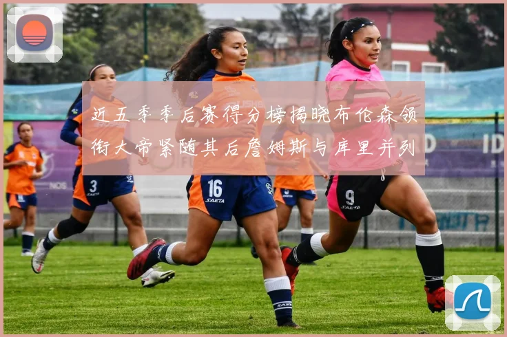 近五季季后赛得分榜揭晓布伦森领衔大帝紧随其后詹姆斯与库里并列第四