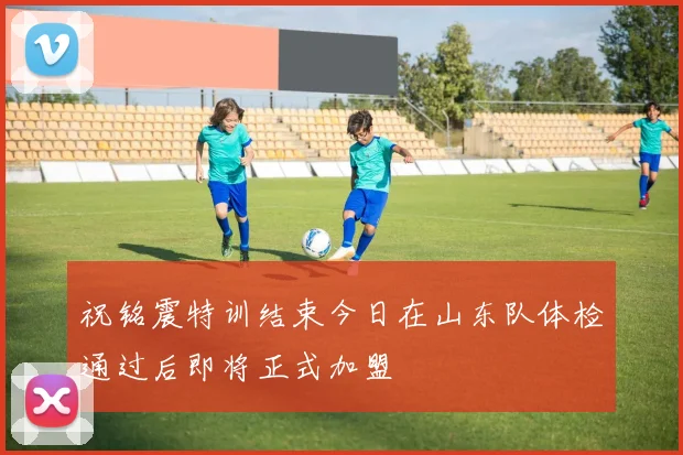 祝铭震特训结束今日在山东队体检通过后即将正式加盟