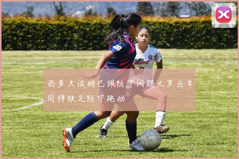 西多夫谈姆巴佩防守问题大罗当年同样缺乏防守跑动