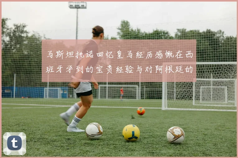马斯坦托诺回忆皇马经历感慨在西班牙学到的宝贵经验与对阿根廷的思念