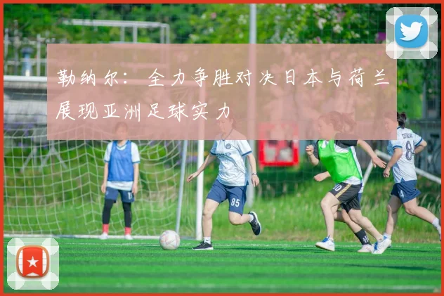 勒纳尔：全力争胜对决日本与荷兰展现亚洲足球实力