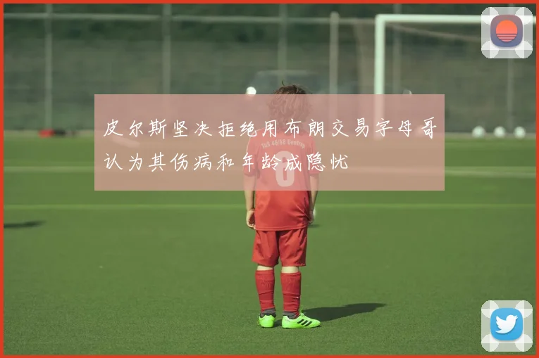 皮尔斯坚决拒绝用布朗交易字母哥认为其伤病和年龄成隐忧