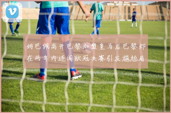 姆巴佩离开巴黎加盟皇马后巴黎却在两年内连闯欧冠决赛引发尴尬局面