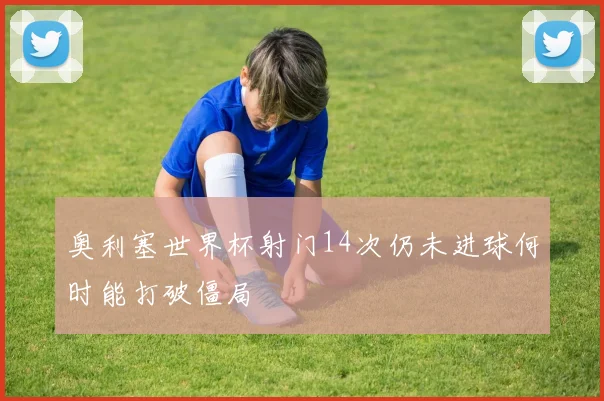 奥利塞世界杯射门14次仍未进球何时能打破僵局