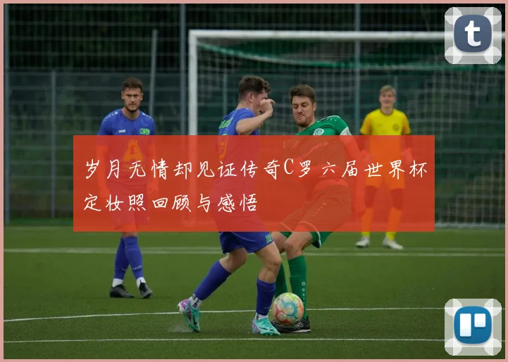 岁月无情却见证传奇C罗六届世界杯定妆照回顾与感悟