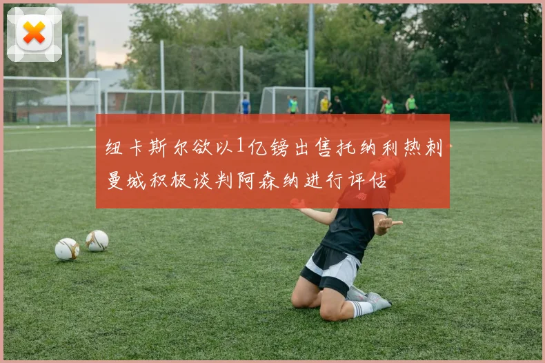 纽卡斯尔欲以1亿镑出售托纳利热刺曼城积极谈判阿森纳进行评估