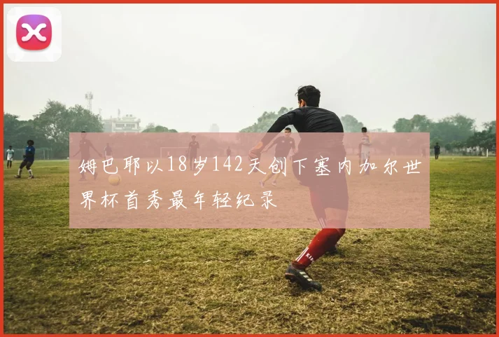 姆巴耶以18岁142天创下塞内加尔世界杯首秀最年轻纪录