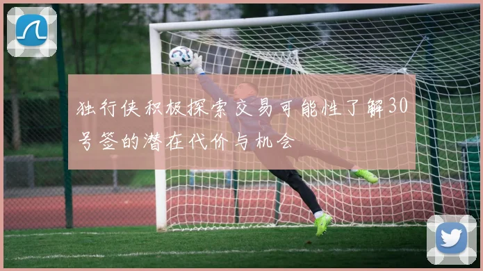 独行侠积极探索交易可能性了解30号签的潜在代价与机会