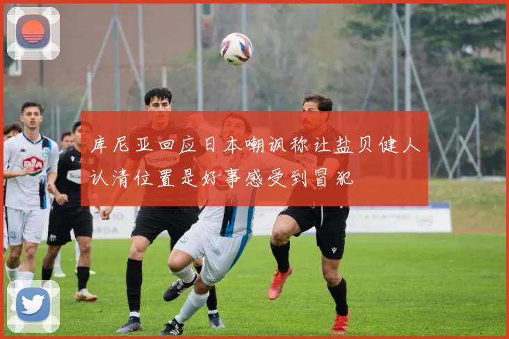 库尼亚回应日本嘲讽称让盐贝健人认清位置是好事感受到冒犯