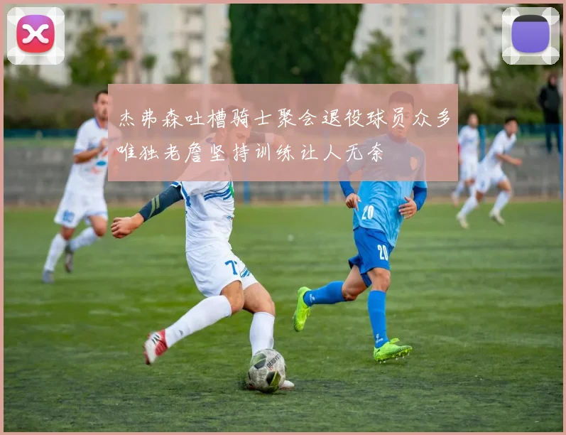 杰弗森吐槽骑士聚会退役球员众多唯独老詹坚持训练让人无奈