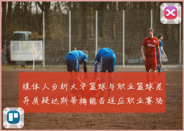 媒体人分析大学篮球与职业篮球差异质疑达斯蒂梅能否适应职业赛场